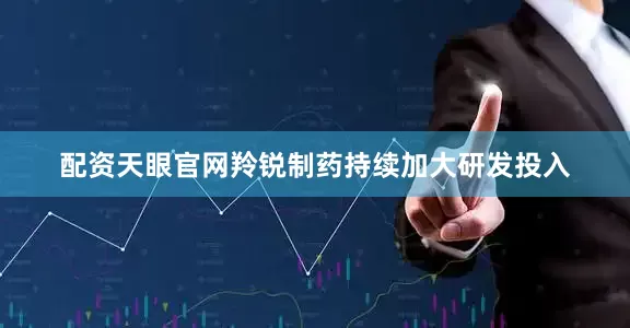 配资天眼官网羚锐制药持续加大研发投入